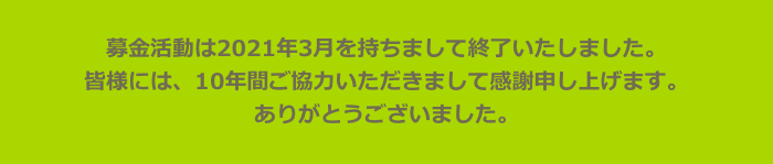 募金活動は2021年3月を持ちまして終了いたしました。　
皆様には、10年間ご協力いただきまして感謝申し上げます。
ありがとうございました。