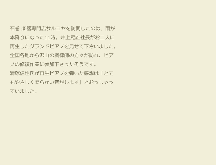 
　
　　石巻 楽器専門店サルコヤを訪問したのは、雨が
　　本降りになった11時。井上晃雄社長がお二人に
　　再生したグランドピアノを見せて下さいました。
　　全国各地から沢山の調律師の方々が訪れ、ピア
　　ノの修復作業に参加下さったそうです。
　　清塚信也氏が再生ピアノを弾いた感想は「とて
　　もやさしく柔らかい音がします」とおっしゃっ
　　ていました。






