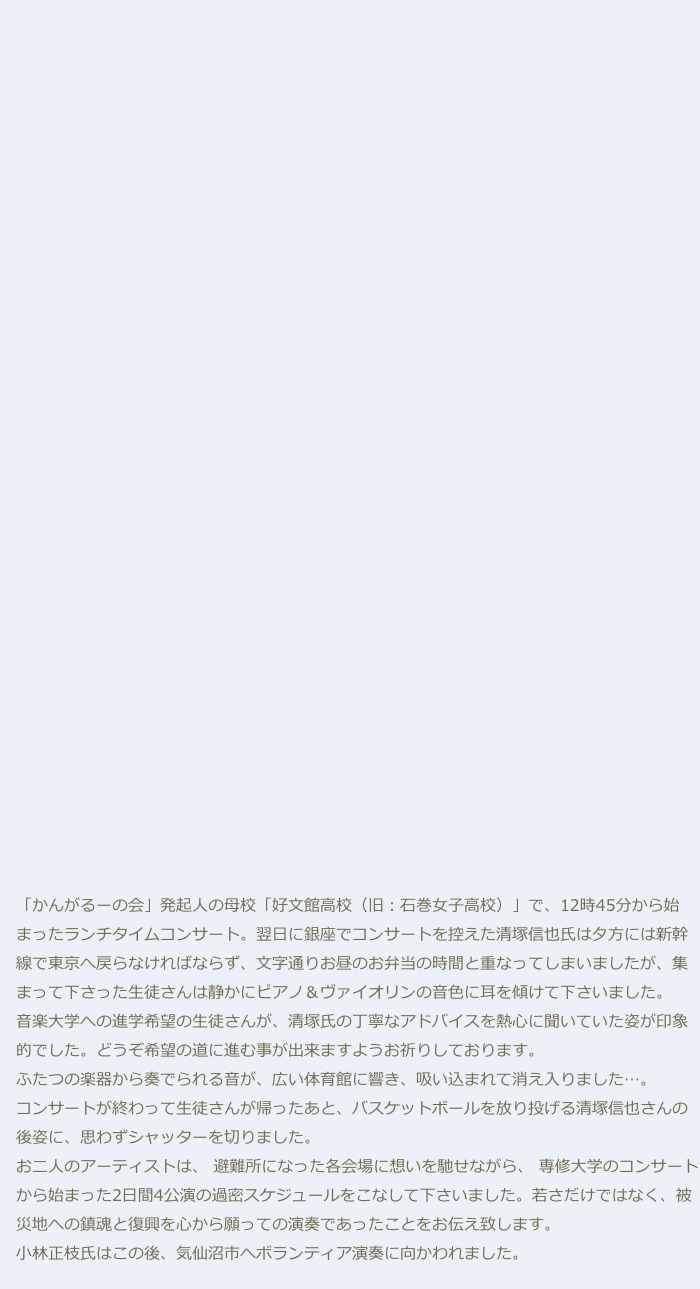 





























　「かんがるーの会」発起人の母校「好文館高校（旧：石巻女子高校）」で、12時45分から始
　まったランチタイムコンサート。翌日に銀座でコンサートを控えた清塚信也氏は夕方には新幹
　線で東京へ戻らなければならず、文字通りお昼のお弁当の時間と重なってしまいましたが、集
　まって下さった生徒さんは静かにピアノ＆ヴァイオリンの音色に耳を傾けて下さいました。
　音楽大学への進学希望の生徒さんが、清塚氏の丁寧なアドバイスを熱心に聞いていた姿が印象
　的でした。どうぞ希望の道に進む事が出来ますようお祈りしております。
　ふたつの楽器から奏でられる音が、広い体育館に響き、吸い込まれて消え入りました…。
　コンサートが終わって生徒さんが帰ったあと、バスケットボールを放り投げる清塚信也さんの
　後姿に、思わずシャッターを切りました。
　お二人のアーティストは、 避難所になった各会場に想いを馳せながら、 専修大学のコンサート
　から始まった2日間4公演の過密スケジュールをこなして下さいました。若さだけではなく、被
　災地への鎮魂と復興を心から願っての演奏であったことをお伝え致します。
　小林正枝氏はこの後、気仙沼市へボランティア演奏に向かわれました。