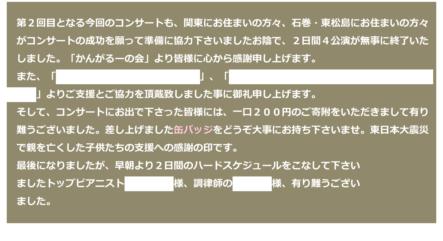 　第２回目となる今回のコンサートも、関東にお住まいの方々、石巻・東松島にお住まいの方々
　がコンサートの成功を願って準備に協力下さいましたお陰で、２日間４公演が無事に終了いた
　しました。「かんがるーの会」より皆様に心から感謝申し上げます。
　また、「NPO法人 イエロー・エンジェル」、「一般財団法人 音楽の力による復興センター・
　東北」よりご支援とご協力を頂戴致しました事に御礼申し上げます。
　そして、コンサートにお出で下さった皆様には、一口２００円のご寄附をいただきまして有り
　難うございました。差し上げました缶バッジをどうぞ大事にお持ち下さいませ。東日本大震災
　で親を亡くした子供たちの支援への感謝の印です。
　最後になりましたが、早朝より２日間のハードスケジュールをこなして下さい
　ましたトップピアニスト小山実稚恵様、調律師の杉浦勝之様、有り難うござい
　ました。　