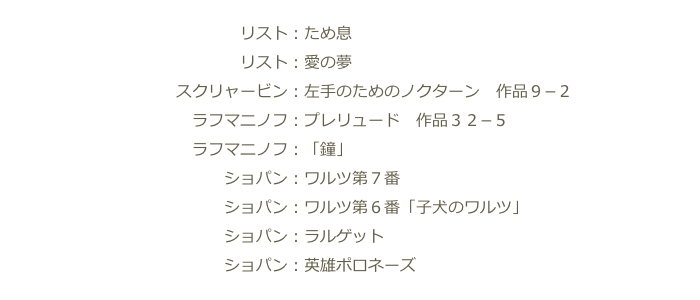　　　　　　　　　　　　　　　リスト：ため息
　　　　　　　　　　　　　　　リスト：愛の夢
　　　　　　　　　　　スクリャービン：左手のためのノクターン　作品９−２
　　　　　　　　　　　　ラフマニノフ：プレリュード　作品３２−５
　　　　　　　　　　　　ラフマニノフ：「鐘」
　　　　　　　　　　　　　　ショパン：ワルツ第７番
　　　　　　　　　　　　　　ショパン：ワルツ第６番「子犬のワルツ」
　　　　　　　　　　　　　　ショパン：ラルゲット
　　　　　　　　　　　　　　ショパン：英雄ポロネーズ