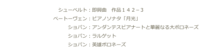 　　　　　　　　　　　　シューベルト：即興曲　作品１４２−３
　　　　　　　　　　　ベートーヴェン：ピアノソナタ「月光」　　　　　　　　　　　　　　　　
　　　　　　　　　　　　　　ショパン：アンダンテスピアナートと華麗なる大ポロネーズ
　　　　　　　　　　　　　　ショパン：ラルゲット
　　　　　　　　　　　　　　ショパン：英雄ポロネーズ