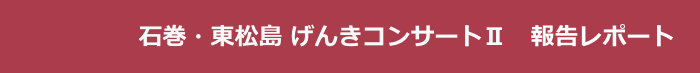 　　　 　   石巻・東松島 げんきコンサートⅡ　報告レポート
