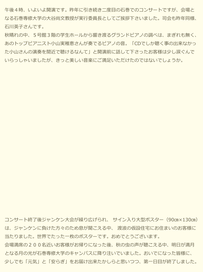 　午後４時、いよいよ開演です。昨年に引き続き二度目の石巻でのコンサートですが、会場と
　なる石巻専修大学の大谷尚文教授が実行委員長としてご挨拶下さいました。司会も昨年同様、
　石川英子さんです。
　秋晴れの中、５号館３階の学生ホールから響き渡るグランドピアノの調べは、まぎれも無く、
　あのトップピアニスト小山実稚恵さんが奏でるピアノの音。「CDでしか聴く事の出来なかっ
　た小山さんの演奏を間近で聴けるなんて」と開演前に話して下さったお客様は少し涙ぐんで
　いらっしゃいましたが、きっと美しい音楽にご満足いただけたのではないでしょうか。　


















　コンサート終了後ジャンケン大会が繰り広げられ、 サイン入り大型ポスター（90㎝×130㎝）
　は、ジャンケンに負けた方々のため息が聞こえる中、 渡波の仮設住宅にお住まいのお客様に
　当たりました。世界でたった一枚のポスターです。おめでとうございます。
　会場満席の２００名近いお客様がお帰りになった後、秋の虫の声が聴こえる中、明日が満月
　となる月の光が石巻専修大学のキャンパスに降り注いでいました。おいでになった皆様に、
　少しでも「元気」と「安らぎ」をお届け出来たかしらと思いつつ、第一日目が終了しました。
