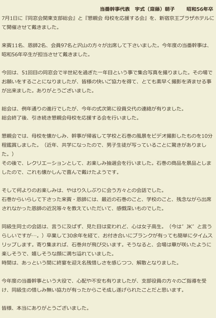 　　　　　　　　　　　　　　　　　　　  当番幹事代表　宇式（齋藤）朝子 　　昭和56年卒
 7月1日に『同窓会関東支部総会』と『懇親会 母校を応援する会』を、新宿京王プラザホテルに
 て開催させて戴きました。

 来賓11名、恩師2名、会員97名と沢山の方々が出席して下さいました。今年度の当番幹事は、
 昭和56年卒生が担当させて戴きました。

 今回は、51回目の同窓会で半世紀を過ぎた一年目という事で集合写真を撮りました。その場で
 お願いをすることになりましたが、皆様の快いご協力を得て、とても素早く撮影を済ませる事
 が出来ました。ありがとうございました。

 総会は、例年通りの進行でしたが、今年の式次第に役員交代の連絡が有りました。
 総会終了後、引き続き懇親会母校を応援する会を行いました。

 懇親会では、母校を懐かしみ、幹事が帰省して学校と石巻の風景をビデオ撮影したものを10分
 程鑑賞しました。（近年、共学になったので、男子生徒が写っていることに驚きがありまし
 た。）
 その後で、レクリエーションとして、お楽しみ抽選会を行いました。石巻の商品を景品としま
 したので、これも懐かしんで喜んで戴けたようです。

 そして何よりのお楽しみは、やはり久しぶりに会う方々との会話でした。
 石巻からいらして下さった来賓・恩師には、最近の石巻のこと、学校のこと、残念ながら出席
 されなかった恩師の近況等々を教えていただいて、感慨深いものでした。

 同級生同士の会話は、言うに及ばず、見た目は変われど、心は女子高生。（今は゛JK゛と言う
 らしいですが…。）卒業して30余年を経て、お付き合いにブランクが有っても簡単にタイムス
 リップします。寄り集まれば、石巻弁が飛び交います。そうなると、会場は華が咲いたように
 楽しそうで、嬉しそうな顔に満ち溢れていました。
 時間は、あっという間に終宴を迎え名残惜しさを感じつつ、解散となりました。

 今年度の当番幹事という大役で、心配や不安も有りましたが、支部役員の方々のご指導を受
 け、同級生の惜しみ無い協力が有ったからこそ成し遂げられたことだと思います。

 皆様、本当にありがとうございました。