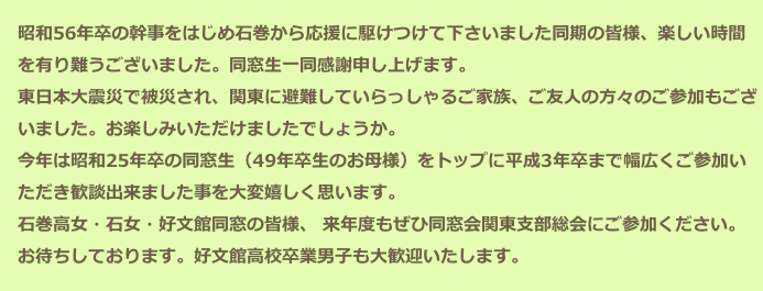　昭和56年卒の幹事をはじめ石巻から応援に駆けつけて下さいました同期の皆様、楽しい時間
　を有り難うございました。同窓生一同感謝申し上げます。
　東日本大震災で被災され、関東に避難していらっしゃるご家族、ご友人の方々のご参加もござ
　いました。お楽しみいただけましたでしょうか。
　今年は昭和25年卒の同窓生（49年卒生のお母様）をトップに平成3年卒まで幅広くご参加い
　ただき歓談出来ました事を大変嬉しく思います。
　石巻高女・石女・好文館同窓の皆様、 来年度もぜひ同窓会関東支部総会にご参加ください。
　お待ちしております。好文館高校卒業男子も大歓迎いたします。