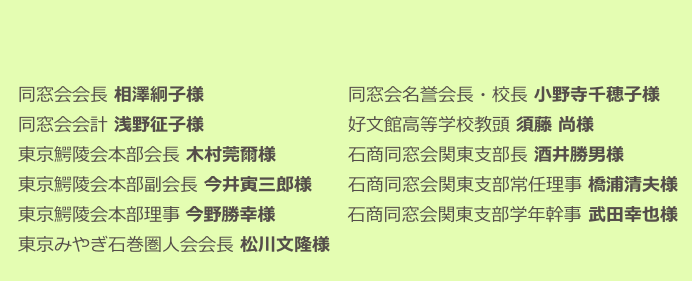 

　同窓会会長 相澤絅子様　　　　　　　　同窓会名誉会長・校長 小野寺千穂子様　　
　同窓会会計 浅野征子様　　　　　　　　好文館高等学校教頭 須藤 尚様　　　　 
　東京鰐陵会本部会長 木村莞爾様　　　　石商同窓会関東支部長 酒井勝男様　　　　　　　　
　東京鰐陵会本部副会長 今井寅三郎様 　  石商同窓会関東支部常任理事 橋浦清夫様
　東京鰐陵会本部理事 今野勝幸様 　　　  石商同窓会関東支部学年幹事 武田幸也様　　　　
　東京みやぎ石巻圏人会会長 松川文隆様　　