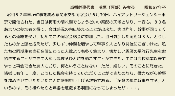  　　　　　　　　　　　　　　　　　当番幹事代表　毛塚（阿部）みちる 　　昭和57年卒
　  昭和５７年卒が幹事を務める関東支部同窓会が６月30日、ハイアットリージェンシー東　
　京で開催された。当日は梅雨の晴れ間でちょうどいい案配の天候となり、一安心。８０名
　あまりの参加者を得て、会は盛況の内に終えることが出来た。実は昨年、幹事が回ってく
　るとの連絡を受け、初めてこの同窓会総会に参加した。当日参加した同期は３人。どうし
　たものかと頭を抱えたが、少しずつ仲間を増やして幹事９人となり開催にこぎつけた。私
　たちの同期生も当初名簿にあった人数よりも多く集まり、懐かしい恩師の星雅行先生をお
　招きすることができて大変心温まるひと時を過ごすことができた。中には高校卒業以来で
　やっと再会できた友人もおり、何ということはない、ただ、嬉しい。そのことに尽きた。
　皆様にも年に一度、こうした機会を持っていただくことができたのなら、微力ながら幹事
　を務めさせていただいたことに感謝申し上げる次第である。「記念の年に幹事をする」と
　いうのは、その後やたらと年齢を意識する羽目になってしまったが・・・。