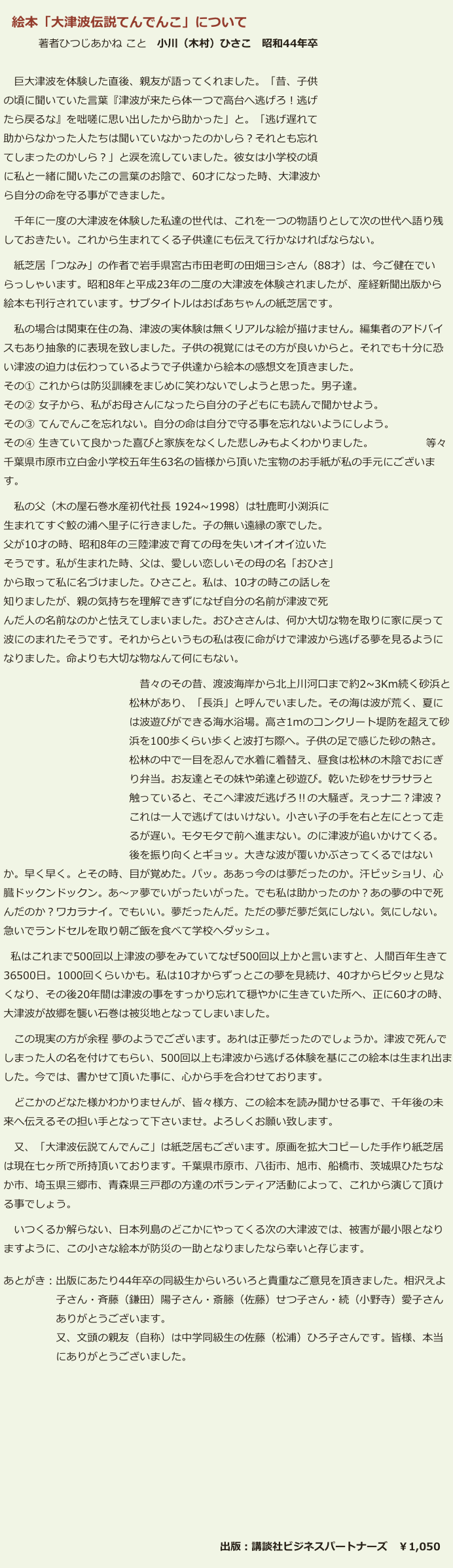 　絵本「大津波伝説てんでんこ」について
 　　　 著者ひつじあかね こと　小川（木村）ひさこ　昭和44年卒

 　巨大津波を体験した直後、親友が語ってくれました。「昔、子供
 の頃に聞いていた言葉『津波が来たら体一つで高台へ逃げろ！逃げ
 たら戻るな』を咄嗟に思い出したから助かった」と。「逃げ遅れて
 助からなかった人たちは聞いていなかったのかしら？それとも忘れ
 てしまったのかしら？」と涙を流していました。彼女は小学校の頃
 に私と一緒に聞いたこの言葉のお陰で、60才になった時、大津波か
 ら自分の命を守る事ができました。
 　千年に一度の大津波を体験した私達の世代は、これを一つの物語りとして次の世代へ語り残
 しておきたい。これから生まれてくる子供達にも伝えて行かなければならない。
 　紙芝居「つなみ」の作者で岩手県宮古市田老町の田畑ヨシさん（88才）は、今ご健在でい
 らっしゃいます。昭和8年と平成23年の二度の大津波を体験されましたが、産経新聞出版から
 絵本も刊行されています。サブタイトルはおばあちゃんの紙芝居です。
 　私の場合は関東在住の為、津波の実体験は無くリアルな絵が描けません。編集者のアドバイ
 スもあり抽象的に表現を致しました。子供の視覚にはその方が良いからと。それでも十分に恐
 い津波の迫力は伝わっているようで子供達から絵本の感想文を頂きました。
 その① これからは防災訓練をまじめに笑わないでしようと思った。男子達。
 その② 女子から、私がお母さんになったら自分の子どもにも読んで聞かせよう。
 その③ てんでんこを忘れない。自分の命は自分で守る事を忘れないようにしよう。
 その④ 生きていて良かった喜びと家族をなくした悲しみもよくわかりました。　　　　　等々
 千葉県市原市立白金小学校五年生63名の皆様から頂いた宝物のお手紙が私の手元にございま
 す。
 　私の父（木の屋石巻水産初代社長 1924~1998）は牡鹿町小渕浜に
 生まれてすぐ鮫の浦へ里子に行きました。子の無い遠縁の家でした。
 父が10才の時、昭和8年の三陸津波で育ての母を失いオイオイ泣いた
 そうです。私が生まれた時、父は、愛しい恋しいその母の名「おひさ」
 から取って私に名づけました。ひさこと。私は、10才の時この話しを
 知りましたが、親の気持ちを理解できずになぜ自分の名前が津波で死
 んだ人の名前なのかと怯えてしまいました。おひささんは、何か大切な物を取りに家に戻って
 波にのまれたそうです。それからというもの私は夜に命がけで津波から逃げる夢を見るように
 なりました。命よりも大切な物なんて何にもない。
 　　　　　　　　　　　　　昔々のその昔、渡波海岸から北上川河口まで約2~3Km続く砂浜と
 　　　　　　　　　　　　松林があり、「長浜」と呼んでいました。その海は波が荒く、夏に
 　　　　　　　　　　　　は波遊びができる海水浴場。高さ1mのコンクリート堤防を超えて砂
　　　　　　　　　　　　 浜を100歩くらい歩くと波打ち際へ。子供の足で感じた砂の熱さ。
　　　　　　　　　　　　 松林の中で一目を忍んで水着に着替え、昼食は松林の木陰でおにぎ
　　　　　　　　　　　　 り弁当。お友達とその妹や弟達と砂遊び。乾いた砂をサラサラと
　　　　　　　　　　　　 触っていると、そこへ津波だ逃げろ‼の大騒ぎ。えっナニ？津波？
 　　　　　　　　　　　　これは一人で逃げてはいけない。小さい子の手を右と左にとって走
　　　　　　　　　　　　 るが遅い。モタモタで前へ進まない。のに津波が追いかけてくる。
　　　　　　　　　　　　 後を振り向くとギョッ。大きな波が覆いかぶさってくるではない
 か。早く早く。とその時、目が覚めた。パッ。ああっ今のは夢だったのか。汗ビッショリ、心
 臓ドックンドックン。あ〜ァ夢でいがったいがった。でも私は助かったのか？あの夢の中で死
 んだのか？ワカラナイ。でもいい。夢だったんだ。ただの夢だ夢だ気にしない。気にしない。
 急いでランドセルを取り朝ご飯を食べて学校へダッシュ。
　私はこれまで500回以上津波の夢をみていてなぜ500回以上かと言いますと、人間百年生きて
 36500日。1000回くらいかも。私は10才からずっとこの夢を見続け、40才からピタッと見な
 くなり、その後20年間は津波の事をすっかり忘れて穏やかに生きていた所へ、正に60才の時、
 大津波が故郷を襲い石巻は被災地となってしまいました。
 　この現実の方が余程 夢のようでございます。あれは正夢だったのでしょうか。津波で死んで
 しまった人の名を付けてもらい、500回以上も津波から逃げる体験を基にこの絵本は生まれ出ま
 した。今では、書かせて頂いた事に、心から手を合わせております。
 　どこかのどなた様かわかりませんが、皆々様方、この絵本を読み聞かせる事で、千年後の未
 来へ伝えるその担い手となって下さいませ。よろしくお願い致します。
 　又、「大津波伝説てんでんこ」は紙芝居もございます。原画を拡大コピーした手作り紙芝居
 は現在七ヶ所で所持頂いております。千葉県市原市、八街市、旭市、船橋市、茨城県ひたちな
 か市、埼玉県三郷市、青森県三戸郡の方達のボランティア活動によって、これから演じて頂け
 る事でしょう。 
 　いつくるか解らない、日本列島のどこかにやってくる次の大津波では、被害が最小限となり
 ますように、この小さな絵本が防災の一助となりましたなら幸いと存じます。
 あとがき：出版にあたり44年卒の同級生からいろいろと貴重なご意見を頂きました。相沢えよ
 　　　　　子さん・斉藤（鎌田）陽子さん・斎籐（佐藤）せつ子さん・続（小野寺）愛子さん
 　　　　　ありがとうございます。
 　　　　　又、文頭の親友（自称）は中学同級生の佐藤（松浦）ひろ子さんです。皆様、本当
　　　　　 にありがとうございました。

　







　　　　　　　　　　　　　　　　　　　　　出版：講談社ビジネスパートナーズ　￥1,050 　　　　　　　　　