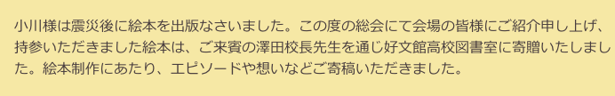 　小川様は震災後に絵本を出版なさいました。この度の総会にて会場の皆様にご紹介申し上げ、
　持参いただきました絵本は、ご来賓の澤田校長先生を通じ好文館高校図書室に寄贈いたしまし
　た。絵本制作にあたり、エピソードや想いなどご寄稿いただきました。