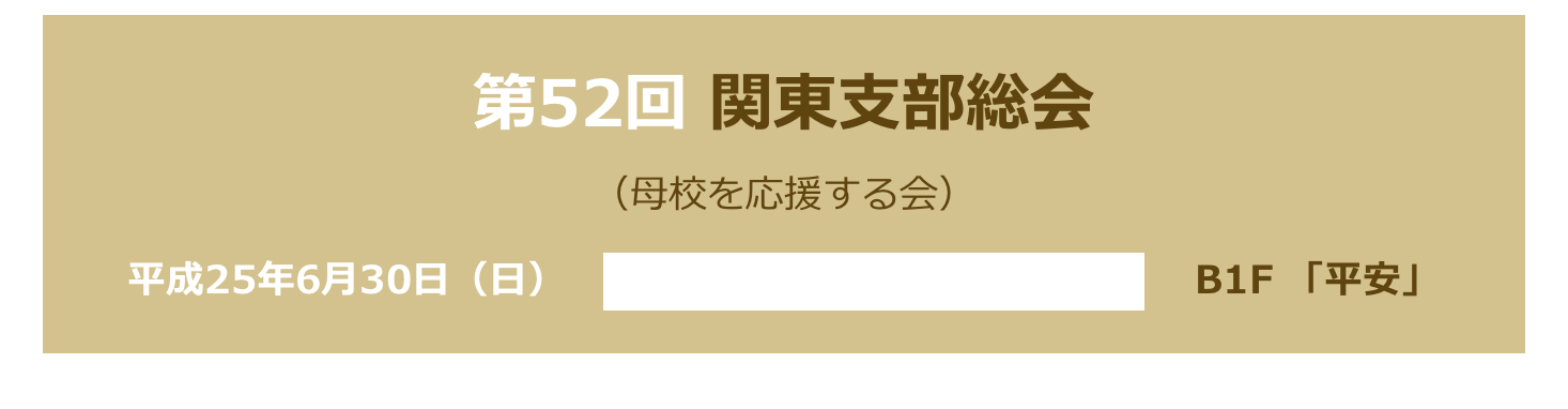 第52回 関東支部総会
（母校を応援する会）　
平成25年6月30日（日）　ハイアットリージェンシー東京 　B1F 「平安」