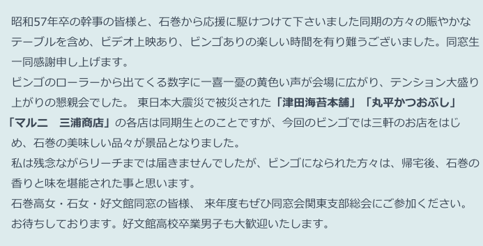 　昭和57年卒の幹事の皆様と、石巻から応援に駆けつけて下さいました同期の方々の賑やかな
　テーブルを含め、ビデオ上映あり、ビンゴありの楽しい時間を有り難うございました。同窓生
　一同感謝申し上げます。
　ビンゴのローラーから出てくる数字に一喜一憂の黄色い声が会場に広がり、テンション大盛り
　上がりの懇親会でした。 東日本大震災で被災された「津田海苔本舗」「丸平かつおぶし」 
 「マルニ　三浦商店」の各店は同期生とのことですが、今回のビンゴでは三軒のお店をはじ
　め、石巻の美味しい品々が景品となりました。
　私は残念ながらリーチまでは届きませんでしたが、ビンゴになられた方々は、帰宅後、石巻の
　香りと味を堪能された事と思います。
　石巻高女・石女・好文館同窓の皆様、 来年度もぜひ同窓会関東支部総会にご参加ください。
　お待ちしております。好文館高校卒業男子も大歓迎いたします。