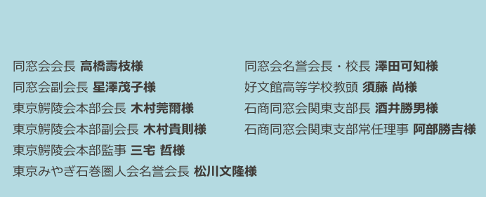 

　同窓会会長 高橋壽枝様　　　　　　　　同窓会名誉会長・校長 澤田可知様　　
　同窓会副会長 星澤茂子様　　　　　　　好文館高等学校教頭 須藤 尚様　　　　 
　東京鰐陵会本部会長 木村莞爾様　　　　石商同窓会関東支部長 酒井勝男様　　　　　　　　
　東京鰐陵会本部副会長 木村貴則様 　  　石商同窓会関東支部常任理事 阿部勝吉様
　東京鰐陵会本部監事 三宅 哲様 　　　   　　　　
　東京みやぎ石巻圏人会名誉会長 松川文隆様　　