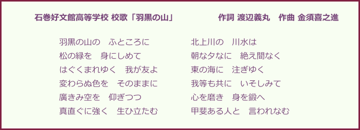 　　　　石巻好文館高等学校 校歌「羽黒の山」　　　　　作詞 渡辺義丸　作曲 金須喜之進

　　　　　　　羽黒の山の　ふところに　　　　　北上川の　川水は
　　　　　　　松の緑を　身にしめて　　　　　　朝な夕なに　絶え間なく
　　　　　　　はぐくまれゆく　我が友よ　　　　東の海に　注ぎゆく
　　　　　　　変わらぬ色を　そのままに　　　　我等も共に　いそしみて
　　　　　　　廣きみ空を　仰ぎつつ　　　　　　心を磨き　身を鍛へ
　　　　　　　真直ぐに強く　生ひ立たむ　　　　甲斐ある人と　言われなむ