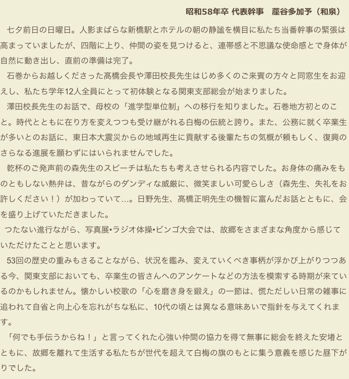  　　　　　　　　　　　　　　　　　　 　　　　 昭和58年卒 代表幹事　蓙谷多加予（和泉） 　　
   七夕前日の日曜日。人影まばらな新橋駅とホテルの朝の静謐を横目に私たち当番幹事の緊張は高まっていましたが、四階に上り、仲間の姿を見つけると、連帯感と不思議な使命感とで身体が自然に動き出し、直前の準備は完了。
   石巻からお越しくださった髙橋会長や澤田校長先生はじめ多くのご来賓の方々と同窓生をお迎えし、私たち学年12人全員にとって初体験となる関東支部総会が始まりました。
   澤田校長先生のお話で、母校の「進学型単位制」への移行を知りました。石巻地方初とのこと。時代とともに在り方を変えつつも受け継がれる白梅の伝統と誇り。また、公務に就く卒業生が多いとのお話に、東日本大震災からの地域再生に貢献する後輩たちの気概が頼もしく、復興のさらなる進展を願わずにはいられませんでした。
   乾杯のご発声前の森先生のスピーチは私たちも考えさせられる内容でした。お身体の痛みをものともしない熱弁は、昔ながらのダンディな威厳に、微笑ましい可愛らしさ（森先生、失礼をお許しください！）が加わっていて…。日野先生、髙橋正明先生の機智に富んだお話とともに、会を盛り上げていただきました。
  つたない進行ながら、写真展•ラジオ体操•ビンゴ大会では、故郷をさまざまな角度から感じていただけたことと思います。
   53回の歴史の重みもさることながら、状況を鑑み、変えていくべき事柄が浮かび上がりつつある今、関東支部においても、卒業生の皆さんへのアンケートなどの方法を模索する時期が来ているのかもしれません。懐かしい校歌の「心を磨き身を鍛え」の一節は、慌ただしい日常の雑事に追われて自省と向上心を忘れがちな私に、10代の頃とは異なる意味あいで指針を与えてくれます。
  「何でも手伝うからね！」と言ってくれた心強い仲間の協力を得て無事に総会を終えた安堵とともに、故郷を離れて生活する私たちが世代を超えて白梅の旗のもとに集う意義を感じた昼下がりでした。