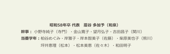　　
　　
昭和58年卒 代表　蓙谷 多加予（和泉）
 　　　　　幹事： 小野寺純子（寺門）・金山寛子・望月弘子・吉田昌子（関川）
 　　　　　当番学年：柏谷めぐみ・岸雅子・岸本智美子（佐藤）・柴原美也子（熊川）
 　　　　　　　　　　坪井恵理（松本）・松本美恵（佐々木）・和田明子　