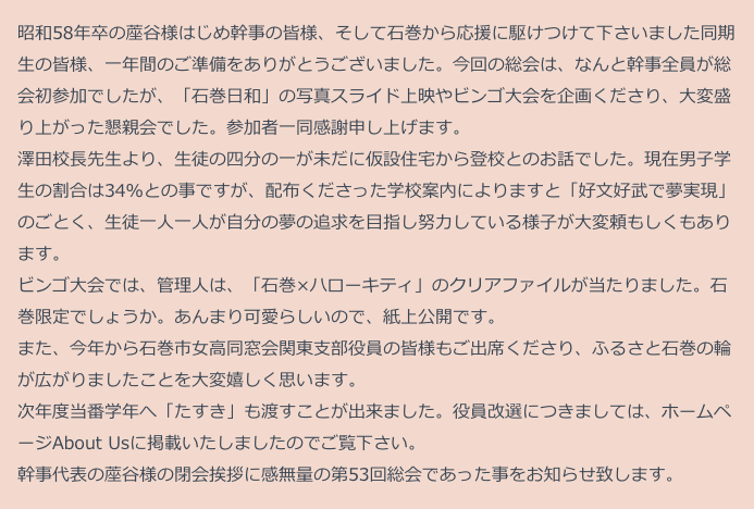 　昭和58年卒の蓙谷様はじめ幹事の皆様、そして石巻から応援に駆けつけて下さいました同期
　生の皆様、一年間のご準備をありがとうございました。今回の総会は、なんと幹事全員が総
　会初参加でしたが、「石巻日和」の写真スライド上映やビンゴ大会を企画くださり、大変盛
　り上がった懇親会でした。参加者一同感謝申し上げます。
　澤田校長先生より、生徒の四分の一が未だに仮設住宅から登校とのお話でした。現在男子学
　生の割合は34％との事ですが、配布くださった学校案内によりますと「好文好武で夢実現」
　のごとく、生徒一人一人が自分の夢の追求を目指し努力している様子が大変頼もしくもあり
　ます。
　ビンゴ大会では、管理人は、「石巻×ハローキティ」のクリアファイルが当たりました。石
　巻限定でしょうか。あんまり可愛らしいので、紙上公開です。
　また、今年から石巻市女高同窓会関東支部役員の皆様もご出席くださり、ふるさと石巻の輪
　が広がりましたことを大変嬉しく思います。
　次年度当番学年へ「たすき」も渡すことが出来ました。役員改選につきましては、ホームペ
　ージAbout Usに掲載いたしましたのでご覧下さい。
　幹事代表の蓙谷様の閉会挨拶に感無量の第53回総会であった事をお知らせ致します。