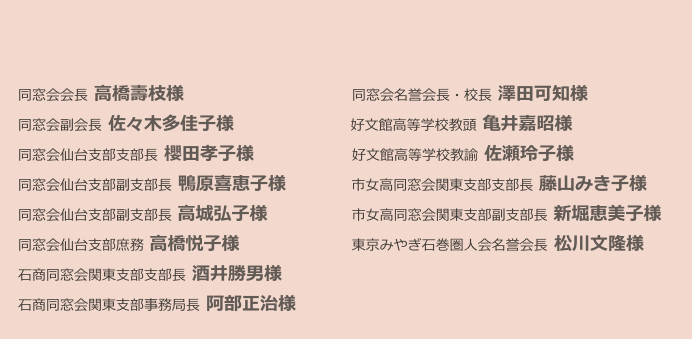 

　同窓会会長 高橋壽枝様　　　　　　　　　　　　同窓会名誉会長・校長 澤田可知様　　
　同窓会副会長 佐々木多佳子様　　　　　　　　 好文館高等学校教頭 亀井嘉昭様　　　　 
　同窓会仙台支部支部長 櫻田孝子様　　　　　　　好文館高等学校教諭 佐瀬玲子様　　　　　　　　
　同窓会仙台支部副支部長 鴨原喜恵子様　　　　  市女高同窓会関東支部支部長 藤山みき子様
　同窓会仙台支部副支部長 高城弘子様　　　　　　市女高同窓会関東支部副支部長 新堀恵美子様　　　   　　　　
　同窓会仙台支部庶務 高橋悦子様　　　　　　　　東京みやぎ石巻圏人会名誉会長 松川文隆様
　石商同窓会関東支部支部長 酒井勝男様
　石商同窓会関東支部事務局長 阿部正治様