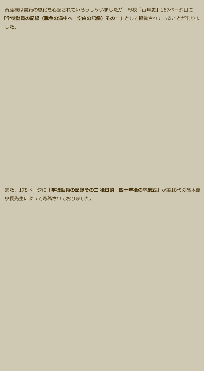　斎藤様は書籍の風化を心配されていらっしゃいましたが、母校「百年史」167ページ目に
 「学徒動員の記録（戦争の渦中へ　空白の記録）その一」として掲載されていることが判りま
　した。
　

















　また、178ページに「学徒動員の記録その三 後日談　四十年後の卒業式」が第18代の髙木薫
　校長先生によって寄稿されておりました。
　








　　　







