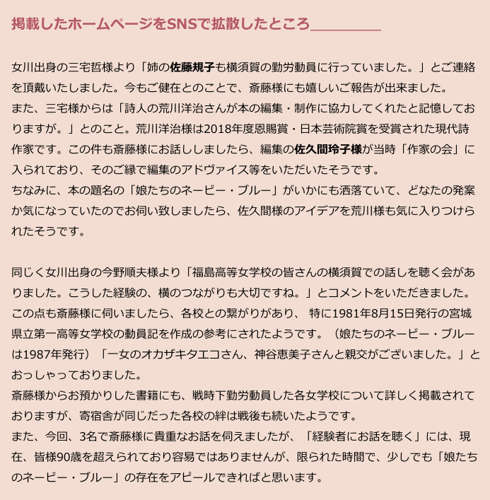 　掲載したホームページをSNSで拡散したところ＿＿＿＿＿
　
　女川出身の三宅哲様より「姉の佐藤規子も横須賀の勤労動員に行っていました。」とご連絡
　を頂戴いたしました。今もご健在とのことで、斎藤様にも嬉しいご報告が出来ました。
　また、三宅様からは「詩人の荒川洋治さんが本の編集・制作に協力してくれたと記憶してお
　りますが。」とのこと。荒川洋治様は2018年度恩賜賞・日本芸術院賞を受賞された現代詩
　作家です。この件も斎藤様にお話ししましたら、編集の佐久間玲子様が当時「作家の会」に
　入られており、そのご縁で編集のアドヴァイス等をいただいたそうです。
　ちなみに、本の題名の「娘たちのネービー・ブルー」がいかにも洒落ていて、どなたの発案
　か気になっていたのでお伺い致しましたら、佐久間様のアイデアを荒川様も気に入りつけら
　れたそうです。

　同じく女川出身の今野順夫様より「福島高等女学校の皆さんの横須賀での話しを聴く会があ
　りました。こうした経験の、横のつながりも大切ですね。」とコメントをいただきました。
　この点も斎藤様に伺いましたら、各校との繋がりがあり、 特に1981年8月15日発行の宮城
　県立第一高等女学校の動員記を作成の参考にされたようです。（娘たちのネービー・ブルー
　は1987年発行）「一女のオカザキタエコさん、神谷恵美子さんと親交がございました。」と
　おっしゃっておりました。
　斎藤様からお預かりした書籍にも、戦時下勤労動員した各女学校について詳しく掲載されて
　おりますが、寄宿舎が同じだった各校の絆は戦後も続いたようです。
　また、今回、3名で斎藤様に貴重なお話を伺えましたが、「経験者にお話を聴く」には、現
　在、皆様90歳を超えられており容易ではありませんが、限られた時間で、少しでも「娘たち
　のネービー・ブルー」の存在をアピールできればと思います。