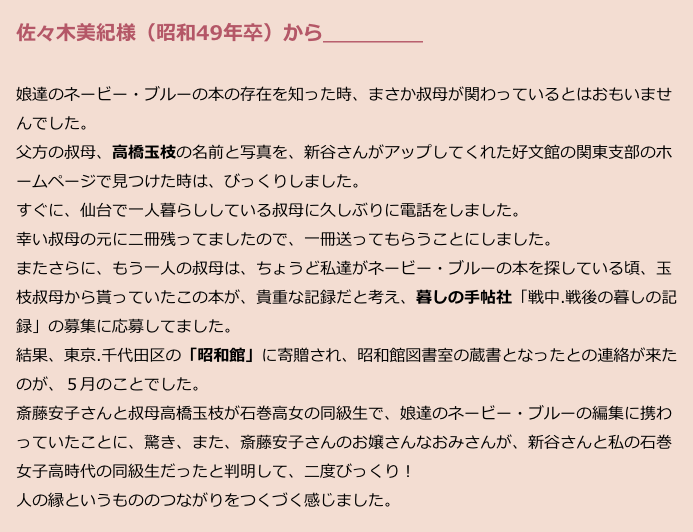 　佐々木美紀様（昭和49年卒）から＿＿＿＿＿
　
　娘達のネービー・ブルーの本の存在を知った時、まさか叔母が関わっているとはおもいませ
　んでした。
　父方の叔母、高橋玉枝の名前と写真を、新谷さんがアップしてくれた好文館の関東支部のホ
　ームページで見つけた時は、びっくりしました。
　すぐに、仙台で一人暮らししている叔母に久しぶりに電話をしました。
　幸い叔母の元に二冊残ってましたので、一冊送ってもらうことにしました。
　またさらに、もう一人の叔母は、ちょうど私達がネービー・ブルーの本を探している頃、玉
　枝叔母から貰っていたこの本が、貴重な記録だと考え、暮しの手帖社「戦中.戦後の暮しの記　
　録」の募集に応募してました。
　結果、東京.千代田区の「昭和館」に寄贈され、昭和館図書室の蔵書となったとの連絡が来た
　のが、５月のことでした。
　斎藤安子さんと叔母高橋玉枝が石巻高女の同級生で、娘達のネービー・ブルーの編集に携わ
　っていたことに、驚き、また、斎藤安子さんのお嬢さんなおみさんが、新谷さんと私の石巻
　女子高時代の同級生だったと判明して、二度びっくり！
　人の縁というもののつながりをつくづく感じました。