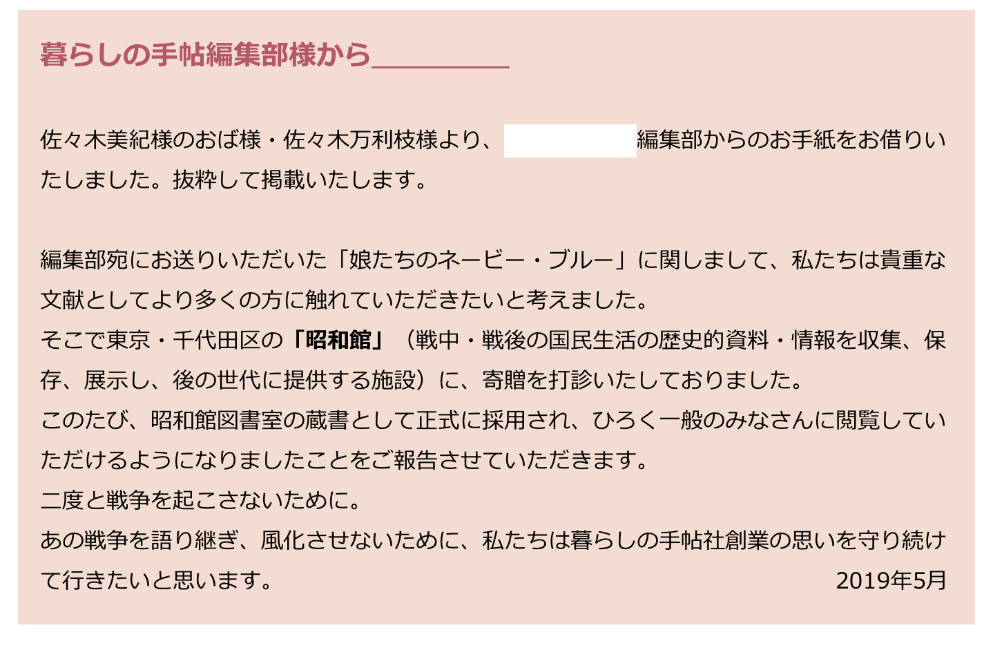 　暮らしの手帖編集部様から＿＿＿＿＿
　
　佐々木美紀様のおば様・佐々木万利枝様より、暮らしの手帖編集部からのお手紙をお借りい
　たしました。抜粋して掲載いたします。
　
　編集部宛にお送りいただいた「娘たちのネービー・ブルー」に関しまして、私たちは貴重な
　文献としてより多くの方に触れていただきたいと考えました。
　そこで東京・千代田区の「昭和館」（戦中・戦後の国民生活の歴史的資料・情報を収集、保
　存、展示し、後の世代に提供する施設）に、寄贈を打診いたしておりました。
　このたび、昭和館図書室の蔵書として正式に採用され、ひろく一般のみなさんに閲覧してい
　ただけるようになりましたことをご報告させていただきます。　
　二度と戦争を起こさないために。
　あの戦争を語り継ぎ、風化させないために、私たちは暮らしの手帖社創業の思いを守り続け
　て行きたいと思います。　　　　　　　　　　　　　　　　　　　　　　　　　2019年5月