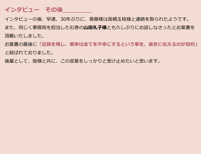 　インタビュー　その後＿＿＿＿＿
　インタビューの後、早速、30年ぶりに、斎藤様は高橋玉枝様と連絡を取られたようです。
　また、同じく事務局を担当した石巻の山田礼子様とも久しぶりにお話しなさったとお葉書を
　頂戴いたしました。
　お葉書の最後に「記録を残し、戦争は全てを不幸にするという事を、後世に伝えるのが目的」
　と結ばれておりました。
　後輩として、皆様と共に、この言葉をしっかりと受け止めたいと思います。









