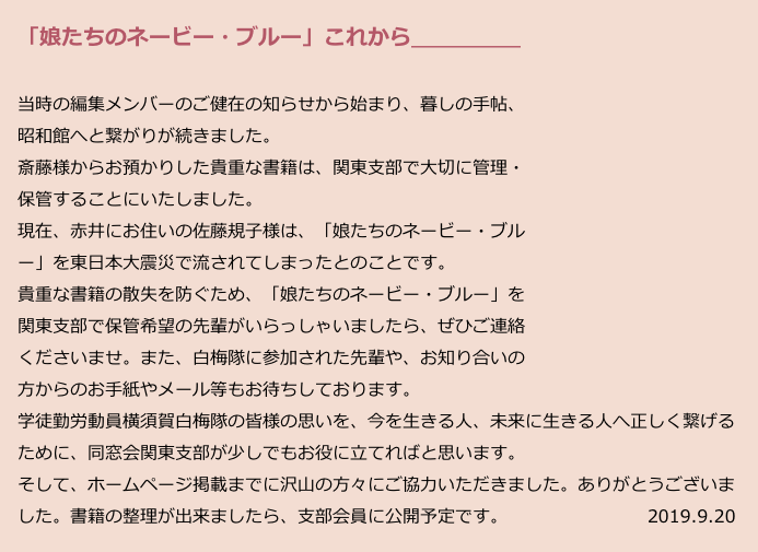 　「娘たちのネービー・ブルー」これから＿＿＿＿＿
　
　当時の編集メンバーのご健在の知らせから始まり、暮しの手帖、
　昭和館へと繋がりが続きました。
　斎藤様からお預かりした貴重な書籍は、関東支部で大切に管理・
　保管することにいたしました。
　現在、赤井にお住いの佐藤規子様は、「娘たちのネービー・ブル
　ー」を東日本大震災で流されてしまったとのことです。
　貴重な書籍の散失を防ぐため、「娘たちのネービー・ブルー」を
　関東支部で保管希望の先輩がいらっしゃいましたら、ぜひご連絡
　くださいませ。また、白梅隊に参加された先輩や、お知り合いの
　方からのお手紙やメール等もお待ちしております。
　学徒勤労動員横須賀白梅隊の皆様の思いを、今を生きる人、未来に生きる人へ正しく繋げる
　ために、同窓会関東支部が少しでもお役に立てればと思います。
　そして、ホームページ掲載までに沢山の方々にご協力いただきました。ありがとうございま
　した。書籍の整理が出来ましたら、支部会員に公開予定です。　　　　　　　　2019.9.20