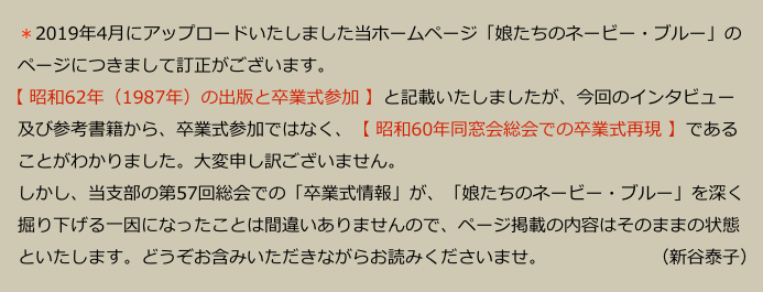 　＊2019年4月にアップロードいたしました当ホームページ「娘たちのネービー・ブルー」の
　ページにつきまして訂正がございます。
 【 昭和62年（1987年）の出版と卒業式参加 】と記載いたしましたが、今回のインタビュー
　及び参考書籍から、卒業式参加ではなく、【 昭和60年同窓会総会での卒業式再現 】である
　ことがわかりました。大変申し訳ございません。
　しかし、当支部の第57回総会での「卒業式情報」が、「娘たちのネービー・ブルー」を深く
　掘り下げる一因になったことは間違いありませんので、ページ掲載の内容はそのままの状態
　といたします。どうぞお含みいただきながらお読みくださいませ。　　　　　　（新谷泰子）