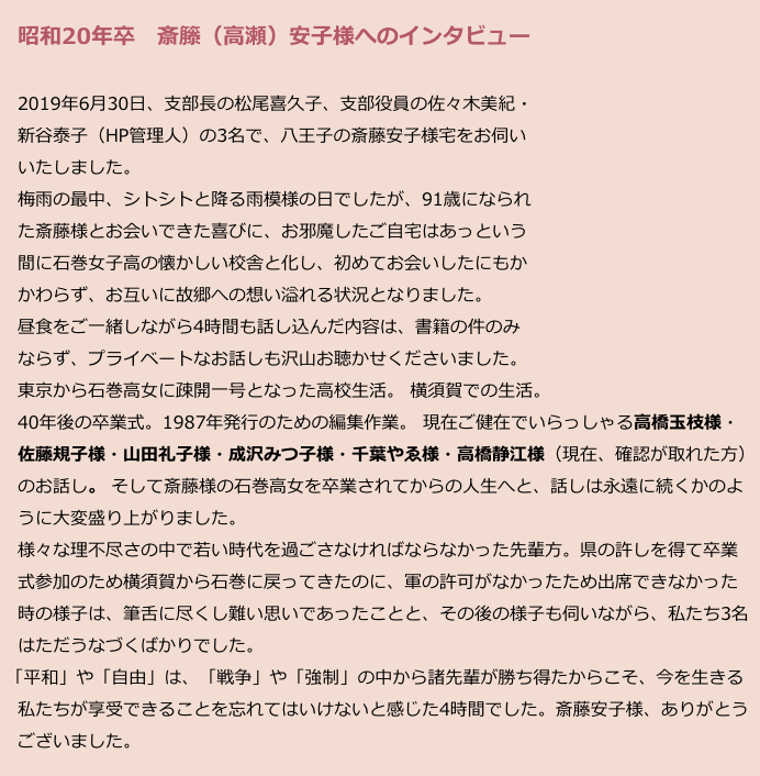 　昭和20年卒　斎籐（高瀬）安子様へのインタビュー
　
　2019年6月30日、支部長の松尾喜久子、支部役員の佐々木美紀・
　新谷泰子（HP管理人）の3名で、八王子の斎藤安子様宅をお伺い
　いたしました。
　梅雨の最中、シトシトと降る雨模様の日でしたが、91歳になられ
　た斎藤様とお会いできた喜びに、お邪魔したご自宅はあっという
　間に石巻女子高の懐かしい校舎と化し、初めてお会いしたにもか
　かわらず、お互いに故郷への想い溢れる状況となりました。
　昼食をご一緒しながら4時間も話し込んだ内容は、書籍の件のみ
　ならず、プライベートなお話しも沢山お聴かせくださいました。
　東京から石巻高女に疎開一号となった高校生活。 横須賀での生活。
　40年後の卒業式。1987年発行のための編集作業。 現在ご健在でいらっしゃる高橋玉枝様・
　佐藤規子様・山田礼子様・成沢みつ子様・千葉やゑ様・高橋静江様（現在、確認が取れた方）
　のお話し。 そして斎藤様の石巻高女を卒業されてからの人生へと、話しは永遠に続くかのよ
　うに大変盛り上がりました。
　様々な理不尽さの中で若い時代を過ごさなければならなかった先輩方。県の許しを得て卒業
　式参加のため横須賀から石巻に戻ってきたのに、軍の許可がなかったため出席できなかった
　時の様子は、筆舌に尽くし難い思いであったことと、その後の様子も伺いながら、私たち3名
　はただうなづくばかりでした。
 「平和」や「自由」は、「戦争」や「強制」の中から諸先輩が勝ち得たからこそ、今を生きる
　私たちが享受できることを忘れてはいけないと感じた4時間でした。斎藤安子様、ありがとう
　ございました。